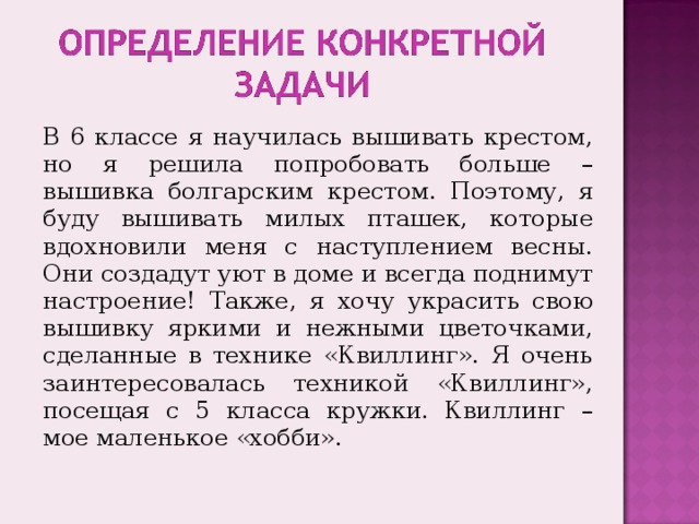 В 6 классе я научилась вышивать крестом, но я решила попробовать больше – вышивка болгарским крестом. Поэтому, я буду вышивать милых пташек, которые вдохновили меня с наступлением весны. Они создадут уют в доме и всегда поднимут настроение!  Также, я хочу украсить свою вышивку яркими и нежными цветочками, сделанные в технике «Квиллинг». Я очень заинтересовалась техникой «Квиллинг», посещая с 5 класса кружки. Квиллинг – мое маленькое «хобби». 