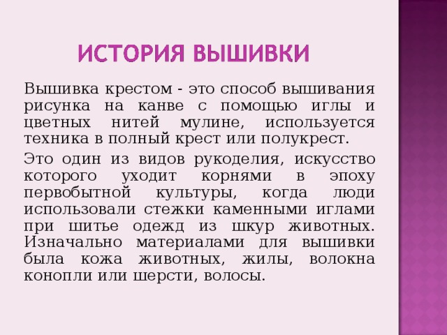 Вышивка крестом - это способ вышивания рисунка на канве с помощью иглы и цветных нитей мулине, используется техника в полный крест или полукрест. Это один из видов рукоделия, искусство которого уходит корнями в эпоху первобытной культуры, когда люди использовали стежки каменными иглами при шитье одежд из шкур животных. Изначально материалами для вышивки была кожа животных, жилы, волокна конопли или шерсти, волосы. 