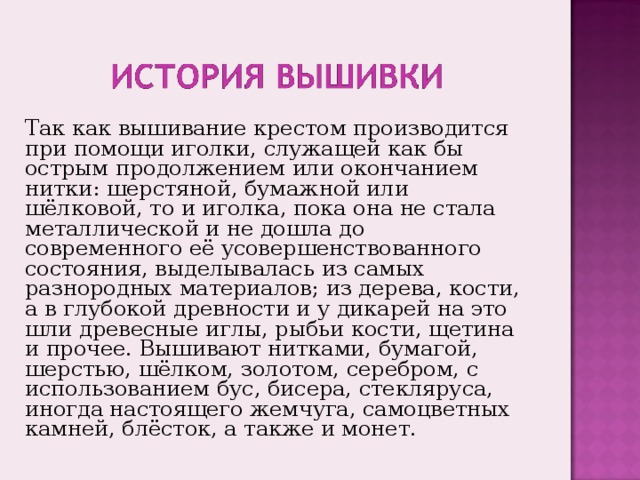 Так как вышивание крестом производится при помощи иголки, служащей как бы острым продолжением или окончанием нитки: шерстяной, бумажной или шёлковой, то и иголка, пока она не стала металлической и не дошла до современного её усовершенствованного состояния, выделывалась из самых разнородных материалов ; из дерева, кости, а в глубокой древности и у дикарей на это шли древесные иглы, рыбьи кости, щетина и прочее. Вышивают нитками, бумагой, шерстью, шёлком, золотом, серебром, с использованием бус, бисера, стекляруса, иногда настоящего жемчуга, самоцветных камней, блёсток, а также и монет. 