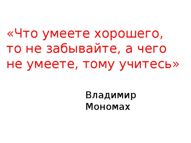 Владимир Мономах «Что умеете хорошего, то не забывайте, а чего не умеете, тому учитесь» 