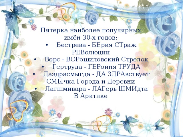 Пятерка наиболее популярных имён 30-х годов:  • Бестрева - БЕрия СТраж РЕВолюции  • Ворс - ВОРошиловский Стрелок  • Гертруда - ГЕРоиня ТРУДА  • Даздрасмыгда - ДА ЗДРАвствует СМЫчка Города и Деревни  • Лагшмивара - ЛАГерь ШМИдта В Арктике   