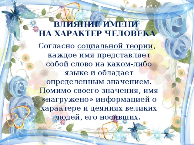 ВЛИЯНИЕ ИМЕНИ  НА ХАРАКТЕР ЧЕЛОВЕКА   Согласно социальной теории , каждое имя представляет собой слово на каком-либо языке и обладает определенным значением. Помимо своего значения, имя «нагружено» информацией о характере и деяниях великих людей, его носивших. 