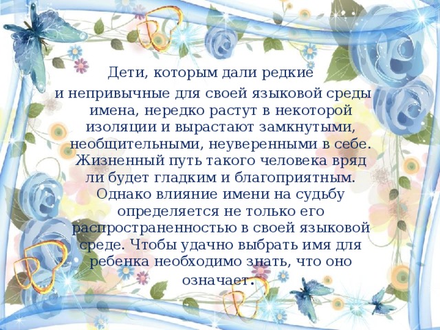 Дети, которым дали редкие и непривычные для своей языковой среды имена, нередко растут в некоторой изоляции и вырастают замкнутыми, необщительными, неуверенными в себе. Жизненный путь такого человека вряд ли будет гладким и благоприятным. Однако влияние имени на судьбу определяется не только его распространенностью в своей языковой среде. Чтобы удачно выбрать имя для ребенка необходимо знать, что оно означает . 