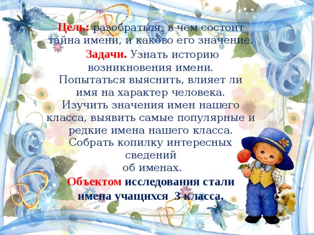 Цель: разобраться, в чем состоит тайна имени, и каково его значение.  Задачи. Узнать историю возникновения имени.  Попытаться выяснить, влияет ли имя на характер человека.  Изучить значения имен нашего класса, выявить самые популярные и редкие имена нашего класса.  Собрать копилку интересных сведений  об именах.  Объектом  исследования стали имена учащихся 3 класса. 