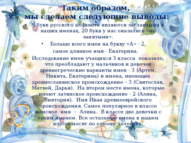 Таким образом,  мы сделаем следующие выводы: 9 букв русского алфавита являются заглавными в наших именах, 20 букв у нас оказались «не занятыми». Больше всего имен на букву «А» - 2,  самое длинное имя - Екатерина. Исследование имен учащихся 3 класса показало, что преобладают у мальчиков и девочек древнегреческие варианты имен - 3 (Артем, Никита, Екатерина) и имена, имеющие древнеславянское происхождение – 3 (Святослав, Матвей, Дарья). На втором месте имена, которые имеют латинское происхождение - 2 (Алина, Виктория). Имя Иван древнееврейского происхождения. Самое популярное в классе женское имя – Алина. В классе две девочки с таким именем. Все остальные имена в нашем классе носят по одному человеку.  