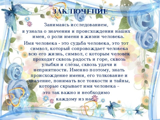 ЗАКЛЮЧЕНИЕ    Занимаясь исследованием, я узнала о значении и происхождении наших имен, о роли имени в жизни человека. Имя человека - это судьба человека, это тот символ, который сопровождает человека всю его жизнь, символ, с которым человек проходит сквозь радость и горе, сквозь улыбки и слёзы, сквозь удачи и неприятности. Именно поэтому, знать происхождение имени, его толкование и значение, понимать все тонкости и тайны, которые скрывает имя человека –  это так важно и необходимо каждому из нас. 