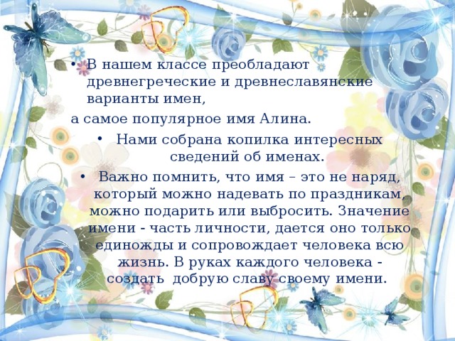 В нашем классе преобладают древнегреческие и древнеславянские варианты имен, а самое популярное имя Алина. Нами собрана копилка интересных сведений об именах. Важно помнить, что имя – это не наряд, который можно надевать по праздникам, можно подарить или выбросить. Значение имени - часть личности, дается оно только единожды и сопровождает человека всю жизнь. В руках каждого человека - создать добрую славу своему имени.  