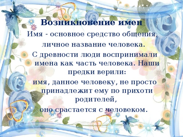   Возникновение имен   Имя - основное средство общения, личное название человека.  С древности люди воспринимали имена как часть человека. Наши предки верили:  имя, данное человеку, не просто принадлежит ему по прихоти родителей, оно срастается с человеком. 