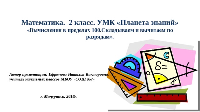 Математика. 2 класс. УМК «Планета знаний» «Вычисления в пределах 100.Складываем и вычитаем по разрядам». Автор презентации: Ефремова Наталья Викторовна, учитель начальных классов МБОУ «СОШ №7»   г. Мичуринск, 2018г. 