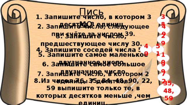 Письмо 38 1. Запишите число, в котором 3 десятка 8 единиц.  40 2. Запишите число, следующее при счёте за числом 39. 29 3. Запишите число, предшествующее числу 30. 51 4. Запишите соседей числа 50. 49 10 5. Запишите самое маленькое двузначное число. 99 6. Запишите самое большое двузначное число. 72 7. Запишите число, в котором 2 единицы 7 десятков. 8.  Из чисел 76, 35, 84, 48, 90, 22, 59 выпишите только те, в которых десятков меньше ,чем единиц. 35,48,59 