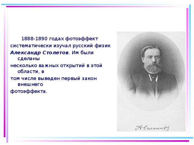  1888-1890 годах фотоэффект систематически изучал русский физик Александр Столетов . Им были сделаны несколько важных открытий в этой области, в том числе выведен первый закон внешнего фотоэффекта. 