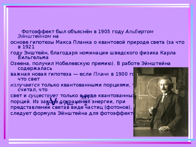 Фотоэффект был объяснён в 1905 году Альбертом Эйнштейном на основе гипотезы Макса Планка о квантовой природе света (за что в 1921 году Энштейн, благодаря номинации шведского физика Карла Вильгельма Озеена, получил Нобелевскую премию). В работе Эйнштейна содержалась важная новая гипотеза — если Планк в 1900 году предположил, что свет излучается только квантованными порциями, то Эйнштейн уже считал, что свет и существует только в виде квантованных порций. Из закона сохранения энергии, при представлении светав виде частиц (фотонов), следует формула Эйнштейна для фотоэффекта: h v  = A вых +  mv 2 2 