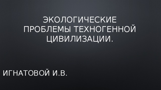 Экологические проблемы техногенной цивилизации. Игнатовой И.В.  