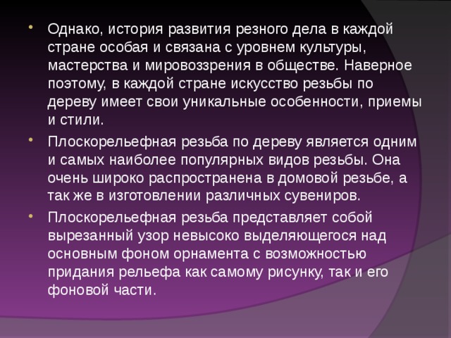 Однако, история развития резного дела в каждой стране особая и связана с уровнем культуры, мастерства и мировоззрения в обществе. Наверное поэтому, в каждой стране искусство резьбы по дереву имеет свои уникальные особенности, приемы и стили. Плоскорельефная резьба по дереву является одним и самых наиболее популярных видов резьбы. Она очень широко распространена в домовой резьбе, а так же в изготовлении различных сувениров. Плоскорельефная резьба представляет собой вырезанный узор невысоко выделяющегося над основным фоном орнамента с возможностью придания рельефа как самому рисунку, так и его фоновой части. 