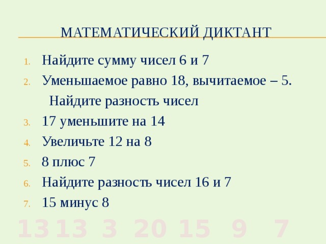 Математический диктант Найдите сумму чисел 6 и 7 Уменьшаемое равно 18, вычитаемое – 5.  Найдите разность чисел 17 уменьшите на 14 Увеличьте 12 на 8 8 плюс 7 Найдите разность чисел 16 и 7 15 минус 8 7 9 15 20 3 13 13 