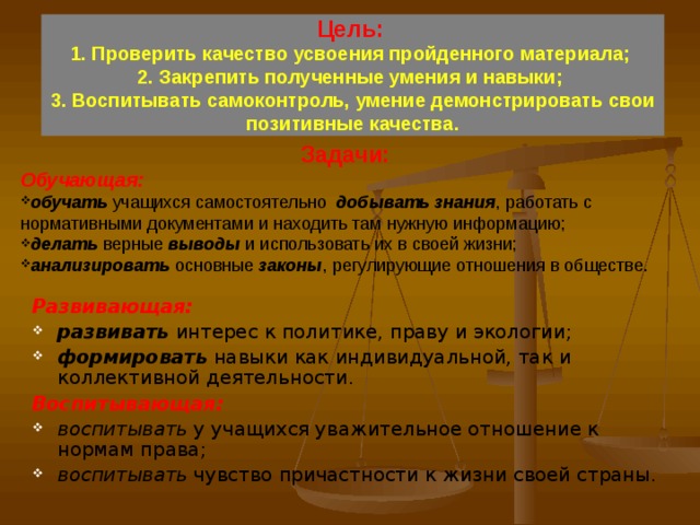  Цель:   1. Проверить качество усвоения пройденного материала;  2. Закрепить полученные умения и навыки;  3. Воспитывать самоконтроль, умение демонстрировать свои позитивные качества.    Задачи: Обучающая: обучать учащихся самостоятельно добывать знания , работать с нормативными документами и находить там нужную информацию; делать  верные выводы и использовать их в своей жизни; анализировать основные законы , регулирующие отношения в обществе. Развивающая: развивать интерес к политике, праву и экологии; формировать навыки как индивидуальной, так и коллективной деятельности. Воспитывающая: воспитывать у учащихся уважительное отношение к нормам права; воспитывать чувство причастности к жизни своей страны. 