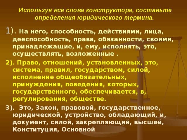 Используя все слова конструктора, составьте определения юридического термина.  1 ). На него, способность, действиями, лица, дееспособность, права, обязанности, своими, принадлежащие, и, ему, исполнять, это, осуществлять, возложенные . 2). Право, отношений, установленных, это, система, правил, государством, силой, исполнение общеобязательных, принуждения, поведения, которых, государственного, обеспечивается, в, регулирования, обществе. 3). Это, Закон, правовой, государственное, юридической, устройство, обладающий, и, документ, силой, закрепляющий, высшей, Конституция, Основной 