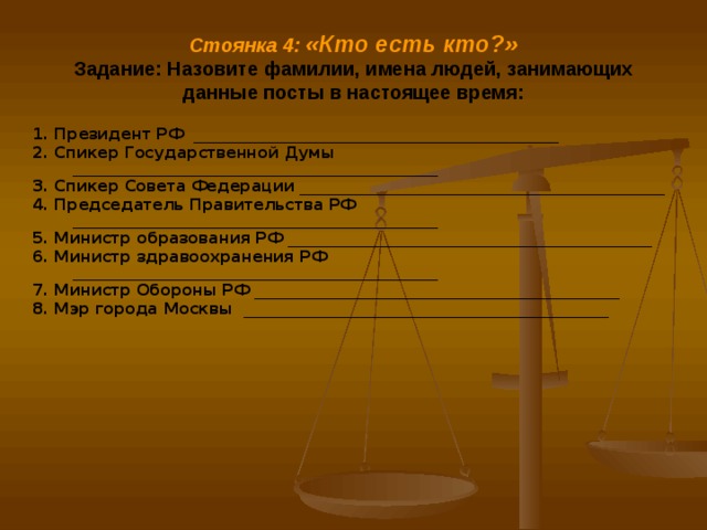 Стоянка 4: «Кто есть кто?»  Задание: Назовите фамилии, имена людей, занимающих данные посты в настоящее время: 1. Президент РФ _______________________________________________ 2. Спикер Государственной Думы _______________________________________________ 3. Спикер Совета Федерации _______________________________________________ 4. Председатель Правительства РФ _______________________________________________ 5. Министр образования РФ _______________________________________________ 6. Министр здравоохранения РФ _______________________________________________ 7. Министр Обороны РФ _______________________________________________ 8. Мэр города Москвы  _______________________________________________  