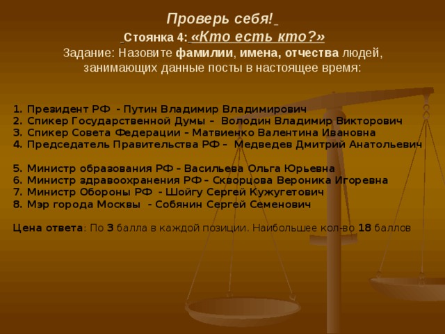 Проверь себя!    Стоянка 4:  «Кто есть кто?»  Задание:  Назовите фамилии , имена, отчества людей, занимающих данные посты в настоящее время: 1. Президент РФ - Путин Владимир Владимирович 2. Спикер Государственной Думы – Володин Владимир Викторович 3. Спикер Совета Федерации – Матвиенко Валентина Ивановна 4. Председатель Правительства РФ – Медведев Дмитрий Анатольевич  5. Министр образования РФ – Васильева Ольга Юрьевна 6. Министр здравоохранения РФ – Скворцова Вероника Игоревна 7. Министр Обороны РФ - Шойгу Сергей Кужугетович 8. Мэр города Москвы - Собянин Сергей Семенович   Цена ответа : По 3 балла в каждой позиции. Наибольшее кол-во 18 баллов 