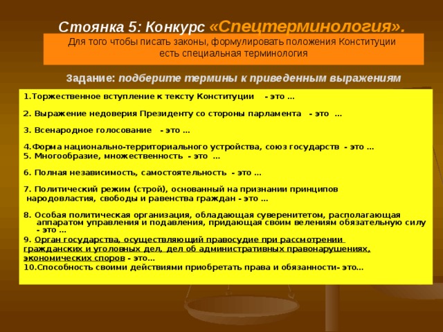 Стоянка 5: Конкурс  «Спецтерминология».   Для того чтобы писать законы, формулировать положения Конституции  есть специальная терминология   Задание:  подберите термины к приведенным выражениям 1.Торжественное вступление к тексту Конституции - это … 2. Выражение недоверия Президенту со стороны парламента - это … 3. Всенародное голосование - это … 4.Форма национально-территориального устройства, союз государств - это … 5. Многообразие, множественность - это … 6. Полная независимость, самостоятельность - это … 7. Политический режим (строй), основанный на признании принципов  народовластия, свободы и равенства граждан - это … 8. Особая политическая организация, обладающая суверенитетом, располагающая аппаратом управления и подавления, придающая своим велениям обязательную силу - это … 9. Орган государства, осуществляющий правосудие при рассмотрении гражданских и уголовных дел, дел об административных правонарушениях, экономических споров - это… 10.Способность своими действиями приобретать права и обязанности- это… 