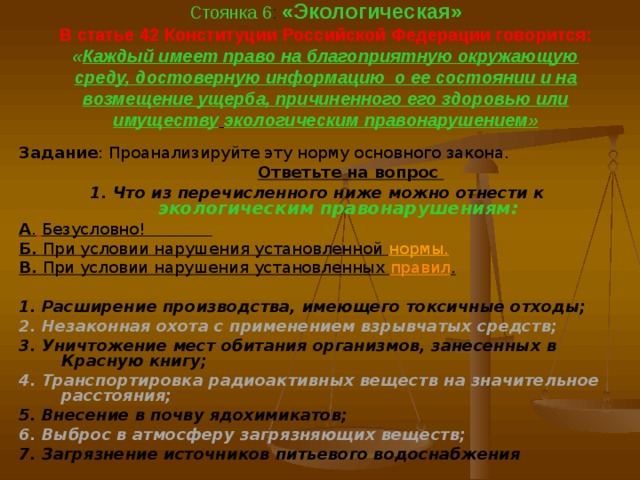  Стоянка 6 : «Экологическая»  В статье 42 Конституции Российской Федерации говорится:  « Каждый имеет право на благоприятную окружающую среду, достоверную информацию о ее состоянии и на возмещение ущерба, причиненного его здоровью или имуществу  экологическим правонарушением»   Задание : Проанализируйте эту норму основного закона.  Ответьте на вопрос 1. Что из перечисленного ниже можно отнести к  экологическим правонарушениям: А .  Безусловно! Б. При условии нарушения установленной нормы. В. При условии нарушения установленных правил .  1. Расширение производства, имеющего токсичные отходы; 2. Незаконная охота с применением взрывчатых средств; 3. Уничтожение мест обитания организмов, занесенных в Красную книгу; 4. Транспортировка радиоактивных веществ на значительное расстояния; 5. Внесение в почву ядохимикатов; 6. Выброс в атмосферу загрязняющих веществ; 7. Загрязнение источников питьевого водоснабжения 