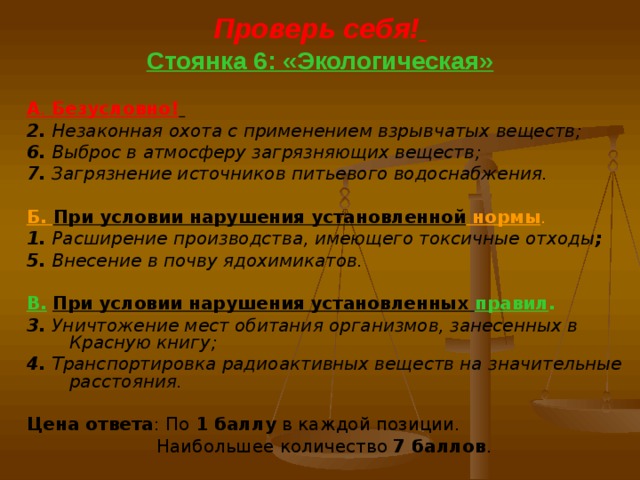 Проверь себя!   Стоянка 6: «Экологическая» А . Безусловно!  2. Незаконная охота с применением взрывчатых веществ; 6. Выброс в атмосферу загрязняющих веществ; 7. Загрязнение источников питьевого водоснабжения. Б. При условии нарушения установленной нормы . 1. Расширение производства, имеющего токсичные отходы ; 5. Внесение в почву ядохимикатов. В.  При условии нарушения установленных правил . 3. Уничтожение мест обитания организмов, занесенных в Красную книгу; 4. Транспортировка радиоактивных веществ на значительные расстояния.  Цена ответа : По 1 баллу в каждой позиции.  Наибольшее количество 7 баллов . 