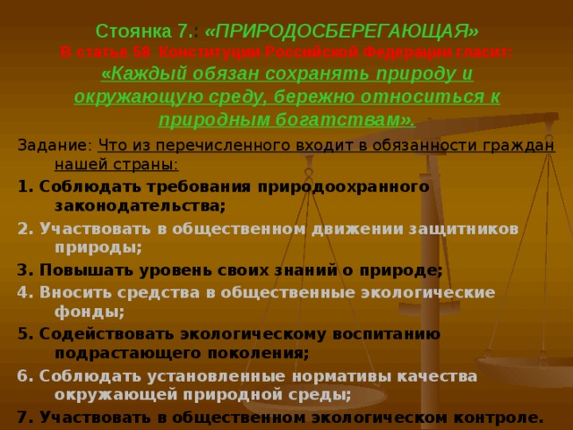  Стоянка 7. : «ПРИРОДОСБЕРЕГАЮЩАЯ»  В статье 58 Конституции Российской Федерации гласит:  « Каждый обязан сохранять природу и окружающую среду, бережно относиться к природным богатствам».    Задание: Что из перечисленного входит в обязанности граждан нашей страны: 1. Соблюдать требования природоохранного законодательства; 2. Участвовать в общественном движении защитников природы; 3. Повышать уровень своих знаний о природе; 4. Вносить средства в общественные экологические фонды; 5. Содействовать экологическому воспитанию подрастающего поколения; 6. Соблюдать установленные нормативы качества окружающей природной среды; 7. Участвовать в общественном экологическом контроле.  