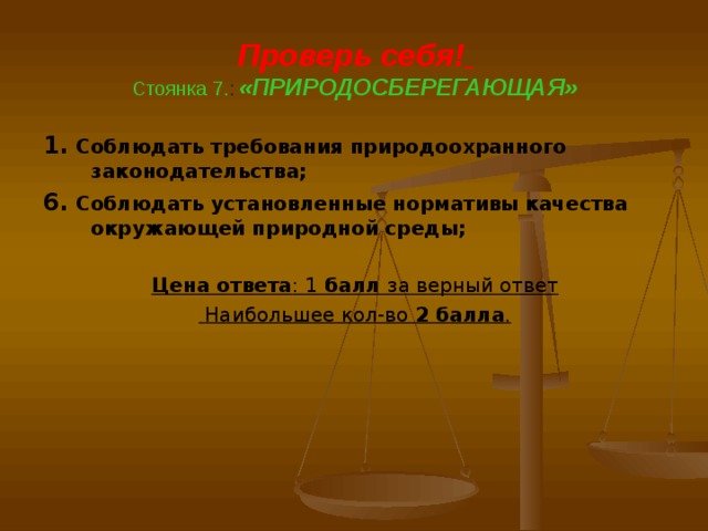 Проверь себя!   Стоянка 7. : «ПРИРОДОСБЕРЕГАЮЩАЯ»   1. Соблюдать требования природоохранного законодательства; 6. Соблюдать установленные нормативы качества окружающей природной среды;  Цена ответа : 1 балл за верный ответ  Наибольшее кол-во 2 балла .  