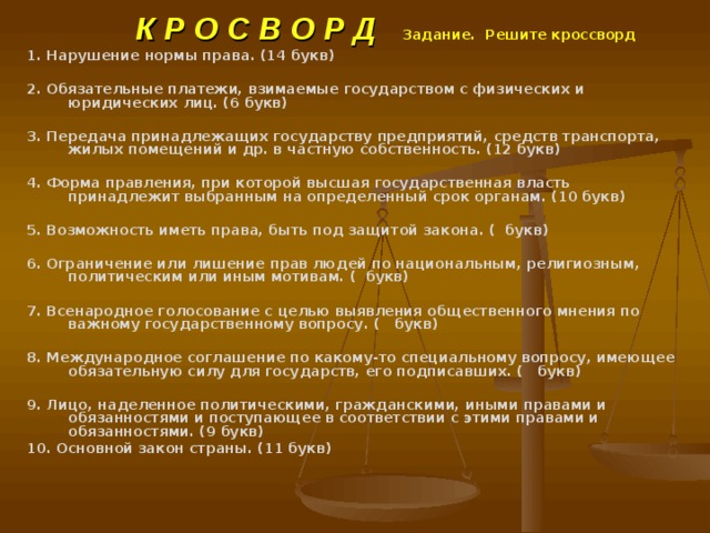  К Р О С В О Р Д Задание. Решите кроссворд    1. Нарушение нормы права. (14 букв)  2. Обязательные платежи, взимаемые государством с физических и юридических лиц. (6 букв)  3. Передача принадлежащих государству предприятий, средств транспорта, жилых помещений и др. в частную собственность. (12 букв)  4. Форма правления, при которой высшая государственная власть принадлежит выбранным на определенный срок органам. (10 букв)  5. Возможность иметь права, быть под защитой закона. ( букв)  6. Ограничение или лишение прав людей по национальным, религиозным, политическим или иным мотивам. ( букв)  7. Всенародное голосование с целью выявления общественного мнения по важному государственному вопросу. ( букв)  8. Международное соглашение по какому-то специальному вопросу, имеющее обязательную силу для государств, его подписавших. ( букв)  9. Лицо, наделенное политическими, гражданскими, иными правами и обязанностями и поступающее в соответствии с этими правами и обязанностями. (9 букв) 10. Основной закон страны. (11 букв) 