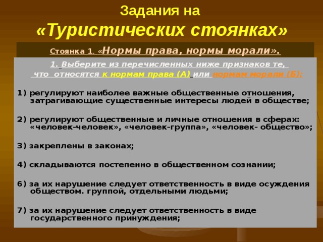 Задания на  «Туристических стоянках» Стоянка 1 .  « Нормы права, нормы морали».  1.  Выберите из перечисленных ниже признаков те,   что относятся к нормам права (А)  или нормам морали (Б):  1) регулируют наиболее важные общественные отношения, затрагивающие существенные интересы людей в обществе;  2) регулируют общественные и личные отношения в сферах: «человек-человек», «человек-группа», «человек- общество»;  3) закреплены в законах;  4) складываются постепенно в общественном сознании;  6) за их нарушение следует ответственность в виде осуждения обществом. группой, отдельными людьми;  7) за их нарушение следует ответственность в виде государственного принуждения; 