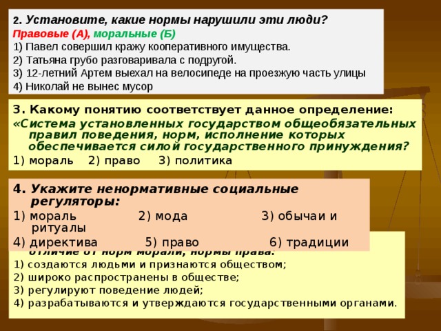 2.  Установите, какие нормы нарушили эти люди?   Правовые (А),  моральные (Б)  1) Павел совершил кражу кооперативного имущества.  2) Татьяна грубо разговаривала с подругой.  3) 12-летний Артем выехал на велосипеде на проезжую часть улицы  4) Николай не вынес мусор 3. Какому понятию соответствует данное определение: «Система установленных государством общеобязательных правил поведения, норм, исполнение которых обеспечивается силой государственного принуждения? 1) мораль 2) право 3) политика 4. Укажите ненормативные социальные регуляторы: 1) мораль 2) мода 3) обычаи и ритуалы 4) директива 5) право 6) традиции 5 . Право и мораль являются социальными нормами. В отличие от норм морали, нормы права: 1) создаются людьми и признаются обществом; 2) широко распространены в обществе; 3) регулируют поведение людей; 4) разрабатываются и утверждаются государственными органами. 