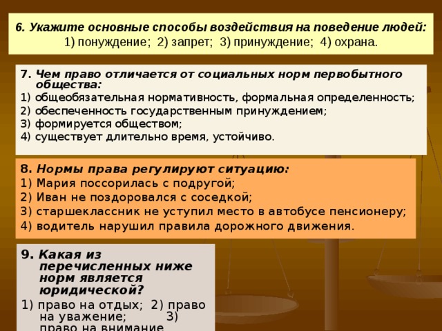 6. Укажите основные способы воздействия на поведение людей:  1) понуждение; 2) запрет; 3) принуждение; 4) охрана. 7. Чем право отличается от социальных норм первобытного общества: 1) общеобязательная нормативность, формальная определенность; 2) обеспеченность государственным принуждением; 3) формируется обществом; 4) существует длительно время, устойчиво. 8. Нормы права регулируют ситуацию: 1) Мария поссорилась с подругой; 2) Иван не поздоровался с соседкой; 3) старшеклассник не уступил место в автобусе пенсионеру; 4) водитель нарушил правила дорожного движения. 9. Какая из перечисленных ниже норм является юридической? 1) право на отдых; 2) право на уважение; 3) право на внимание. 