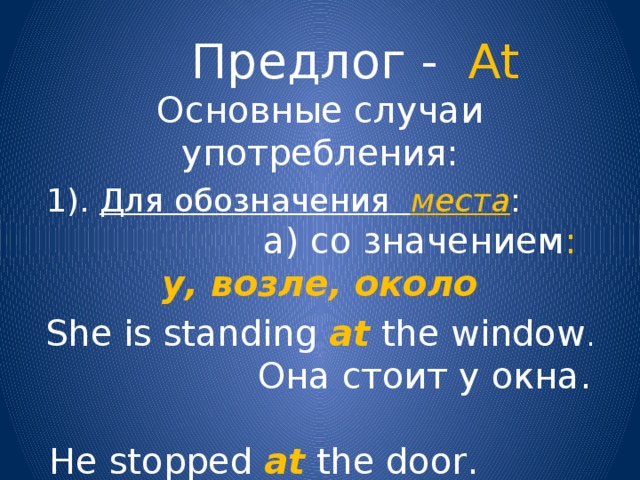 Предлог - At Основные случаи употребления: 1). Для обозначения места :  а) со значением :  у, возле, около She is standing at the window .   Она стоит у окна.  He stopped at the door. Он остановился около двери. 