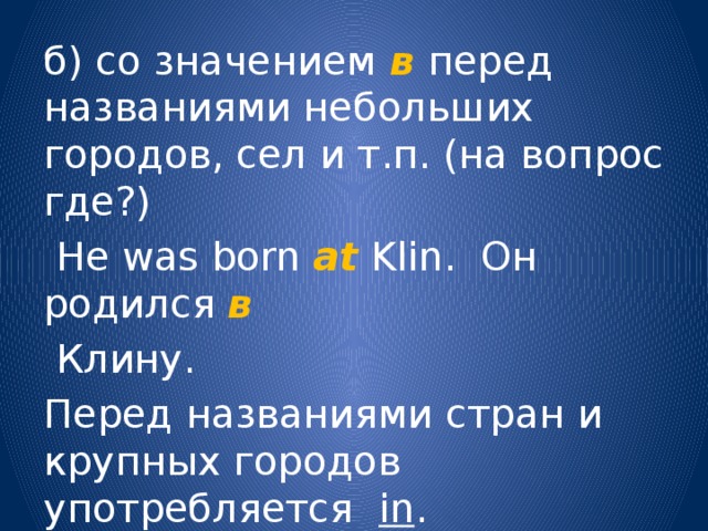 б) со значением в  перед названиями небольших городов, сел и т.п. (на вопрос где?)  He was born at Klin. Он родился в  Клину. Перед названиями стран и крупных городов употребляется in . 