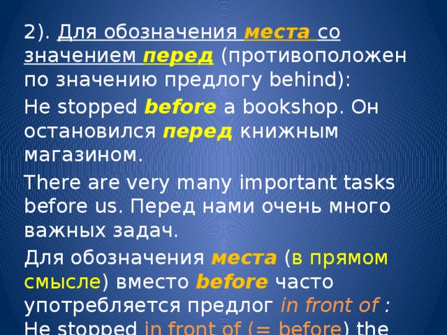 2). Для обозначения места со значением перед  (противоположен по значению предлогу behind): He stopped before a bookshop. Он остановился перед книжным магазином. There are very many important tasks before us. Перед нами очень много важных задач. Для обозначения места  ( в прямом смысле ) вместо before  часто употребляется предлог in  front of : He stopped in front of (= before ) the door. Он остановился перед дверью. 