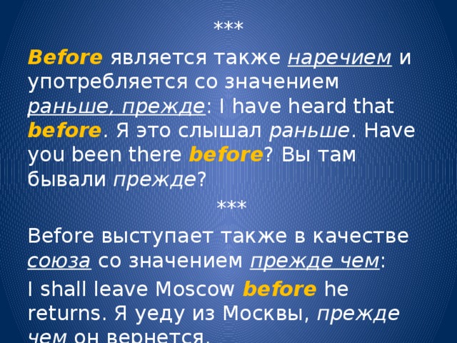 *** Before является также наречием и употребляется со значением раньше, прежде : I have heard that before . Я это слышал раньше . Have you been there before ? Вы там бывали прежде ?  *** Before выступает также в качестве союза со значением прежде чем : I shall leave Moscow before he returns. Я уеду из Москвы, прежде чем он вернется. 