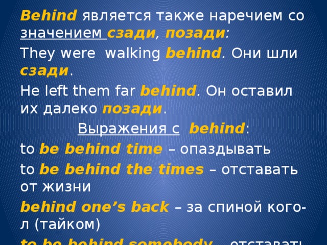 Behind является также наречием со значением сзади , позади : They were walking behind . Они шли сзади . He left them far behind . Он оставил их далеко позади . Выражения с  behind : to be behind time – опаздывать to be behind the times – отставать от жизни behind one’s back – за спиной кого-л (тайком) to be behind somebody – отставать от кого-л. 