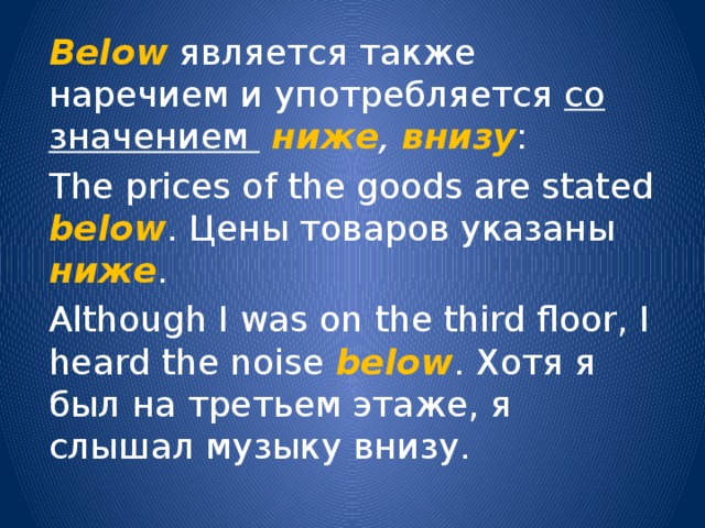 Below является также наречием и употребляется со значением  ниже , внизу : The prices of the goods are stated below . Цены товаров указаны ниже . Although I was on the third floor, I heard the noise below . Хотя я был на третьем этаже, я слышал музыку внизу. 