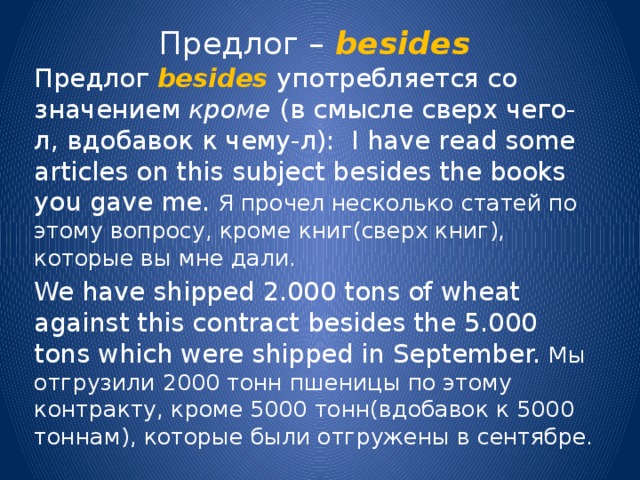 Предлог –  besides Предлог besides употребляется со значением кроме (в смысле сверх чего-л, вдобавок к чему-л): I have read some articles on this subject besides the books you gave me. Я прочел несколько статей по этому вопросу, кроме книг(сверх книг), которые вы мне дали. We have shipped 2.000 tons of wheat against this contract besides the 5.000 tons which were shipped in September. Мы отгрузили 2000 тонн пшеницы по этому контракту, кроме 5000 тонн(вдобавок к 5000 тоннам), которые были отгружены в сентябре. 