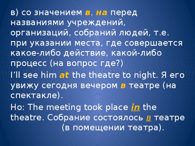 в) со значением в , на  перед названиями учреждений, организаций, собраний людей, т.е. при указании места, где совершается какое-либо действие, какой-либо процесс (на вопрос где?) I’ll see him at  the theatre to night. Я его увижу сегодня вечером в театре (на спектакле). Но: The meeting took place in the theatre. Собрание состоялось в театре (в помещении театра). 