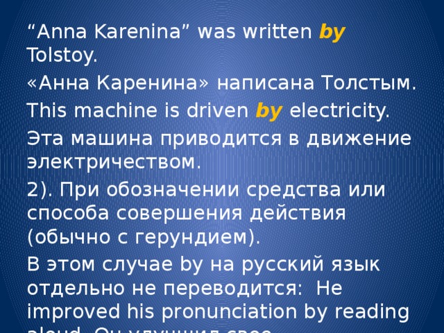 “ Anna Karenina” was written by Tolstoy. «Анна Каренина» написана Толстым. This machine is driven by electricity. Эта машина приводится в движение электричеством. 2). При обозначении средства или способа совершения действия (обычно с герундием). В этом случае by на русский язык отдельно не переводится: He improved his pronunciation by reading aloud. Он улучшил свое произношение, читая вслух. 