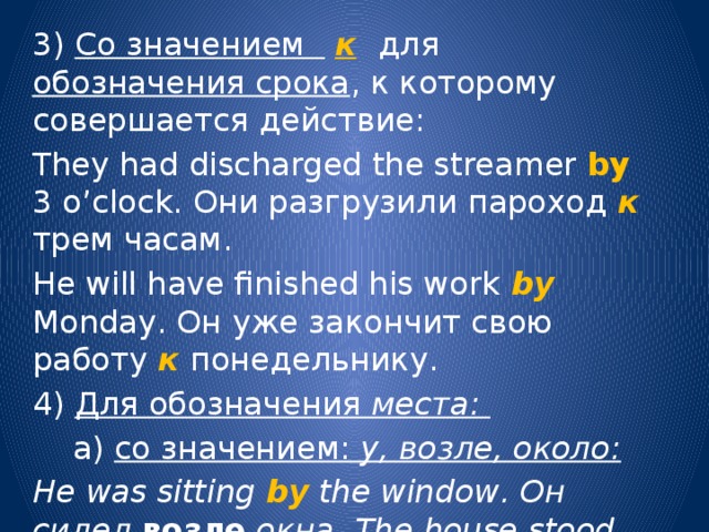 3) Со значением  к  для обозначения срока , к которому совершается действие: They had discharged the streamer by 3 o’clock. Они разгрузили пароход к трем часам. He will have finished his work by Monday. Он уже закончит свою работу к понедельнику. 4) Для обозначения места:  а) со значением: у, возле, около: He was sitting by the window. Он сидел возле окна. The house stood by the river. Дом стоял у реки. 