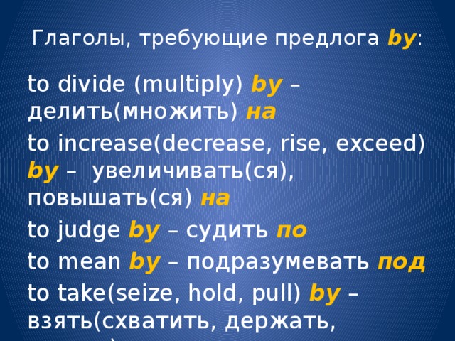 Глаголы, требующие предлога by : to divide (multiply) by – делить(множить) на to increase(decrease, rise, exceed) bу – увеличивать(ся), повышать(ся) на to judge by  – судить по to mean by – подразумевать под  to take(seize, hold, pull) by – взять(схватить, держать, тянуть) за  