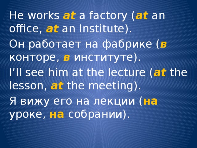 He works at a factory ( at an office, at an Institute). Он работает на фабрике ( в конторе, в  институте). I’ll see him at the lecture ( at the lesson, at the meeting). Я вижу его на лекции ( на уроке, на  собрании). 