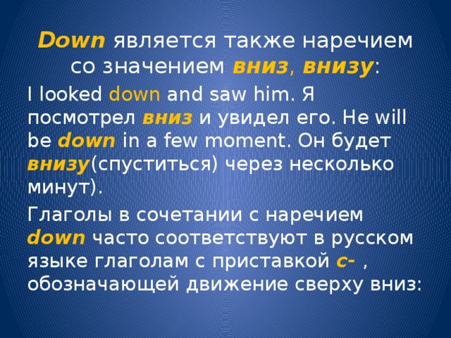 Down является также наречием со значением вниз , внизу : I looked down and saw him. Я посмотрел вниз  и увидел его. He will be down in a few moment. Он будет внизу (спуститься) через несколько минут). Глаголы в сочетании с наречием down часто соответствуют в русском языке глаголам с приставкой с-  , обозначающей движение сверху вниз: 