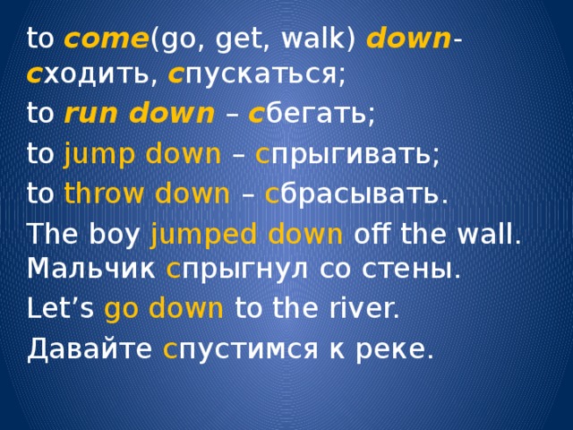 to come (go, get, walk) down - с ходить, с пускаться; to run  down – с бегать; to jump  down – с прыгивать; to throw down – с брасывать. The boy jumped down off the wall. Мальчик с прыгнул со стены. Let’s go down to the river. Давайте с пустимся к реке. 