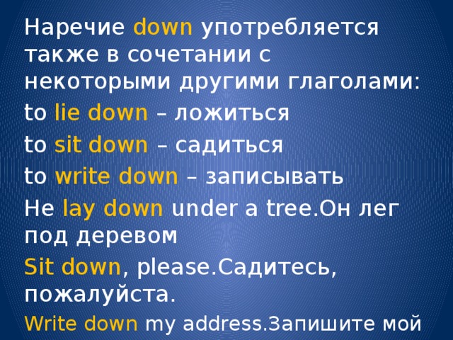 Наречие down употребляется также в сочетании с некоторыми другими глаголами: to lie down – ложиться to sit down – садиться to write down – записывать He lay down under a tree.Он лег под деревом Sit down , please.Садитесь, пожалуйста. Write down my address.Запишите мой адрес. 