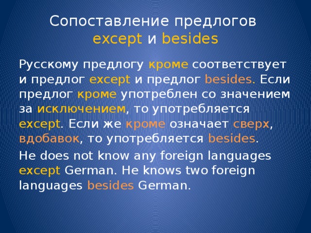 Сопоставление предлогов  except и besides Русскому предлогу кроме соответствует и предлог except и предлог besides . Если предлог кроме употреблен со значением за исключением , то употребляется except . Если же кроме означает сверх , вдобавок , то употребляется besides . He does not know any foreign languages except German. He knows two foreign languages besides German. 