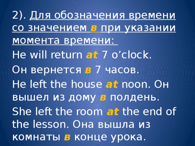2). Для обозначения времени со значением в  при указании момента времени: He will return at  7 o’clock. Он вернется в  7 часов. He left the house at noon. Он вышел из дому в полдень. She left the room at  the end of the lesson. Она вышла из комнаты в конце урока. 