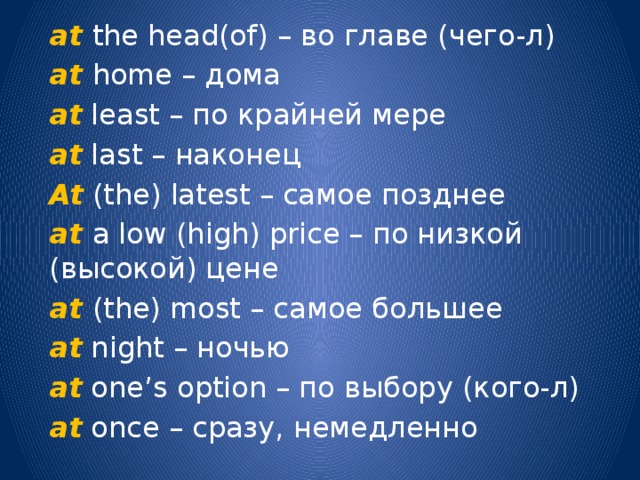 at  the head(of) – во главе (чего-л) at home – дома at least – по крайней мере at last – наконец At (the) latest – самое позднее at a low (high) price – по низкой (высокой) цене at (the) most – самое большее at night – ночью at one’s option – по выбору (кого-л) at once – сразу, немедленно 